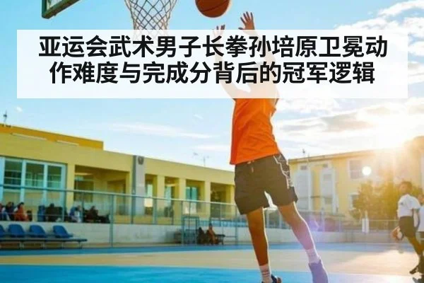 亚运会武术男子长拳孙培原卫冕动作难度与完成分背后的冠军逻辑 - HTH