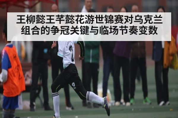 王柳懿王芊懿花游世锦赛对乌克兰组合的争冠关键与临场节奏变数（HTH）