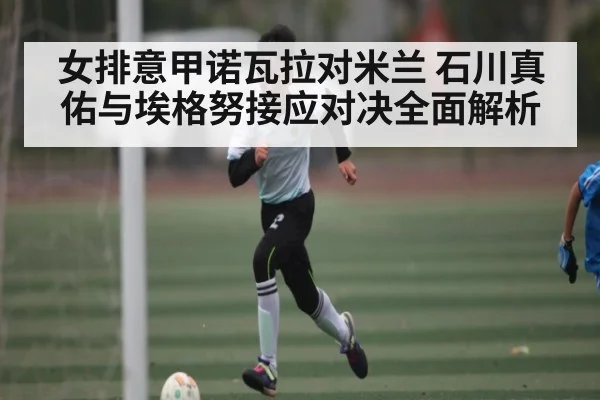 女排意甲诺瓦拉对米兰 石川真佑与埃格努接应对决全面解析（HTH）