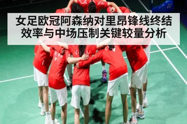 女足欧冠阿森纳对里昂锋线终结效率与中场压制关键较量分析（HTH）
