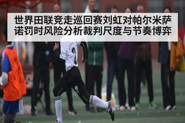 世界田联竞走巡回赛刘虹对帕尔米萨诺罚时风险分析裁判尺度与节奏博弈